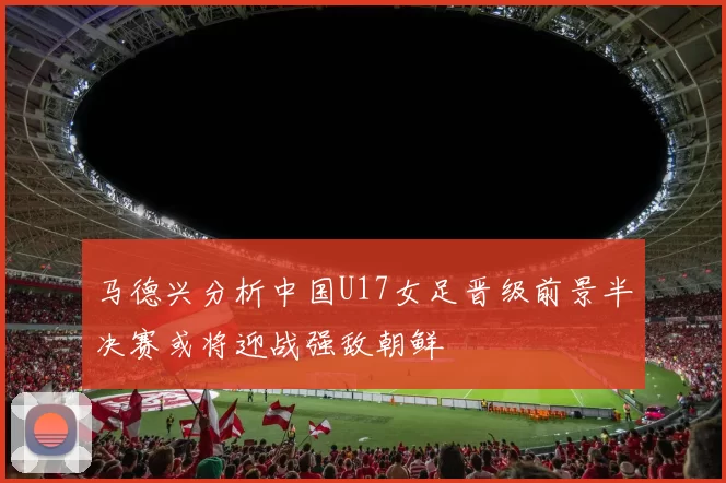 马德兴分析中国U17女足晋级前景半决赛或将迎战强敌朝鲜
