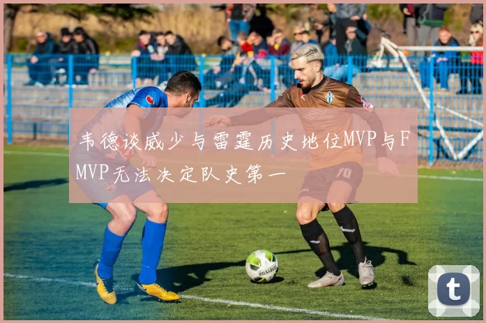韦德谈威少与雷霆历史地位MVP与FMVP无法决定队史第一