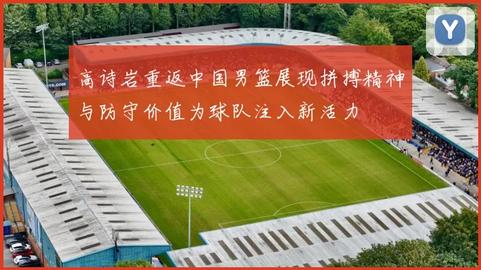 高诗岩重返中国男篮展现拼搏精神与防守价值为球队注入新活力