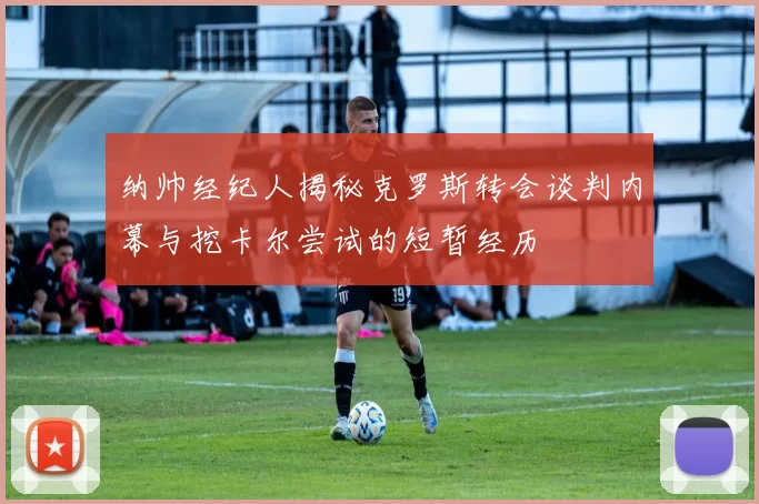 纳帅经纪人揭秘克罗斯转会谈判内幕与挖卡尔尝试的短暂经历