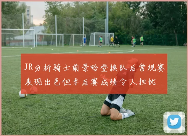 JR分析骑士前景哈登换队后常规赛表现出色但季后赛成绩令人担忧