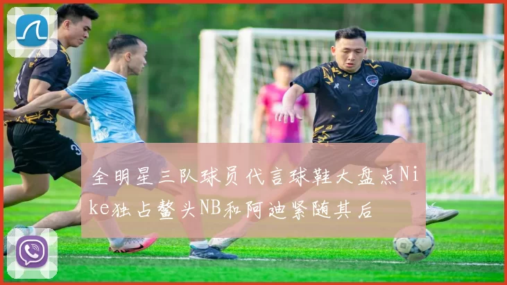 全明星三队球员代言球鞋大盘点Nike独占鳌头NB和阿迪紧随其后
