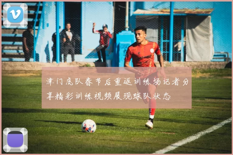津门虎队春节后重返训练场记者分享精彩训练视频展现球队状态