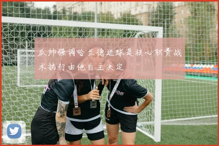 瓜帅强调哈兰德进球是核心职责战术执行由他自主决定