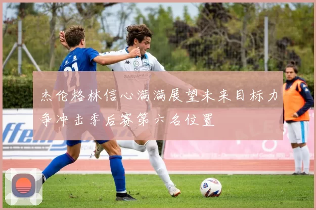 杰伦格林信心满满展望未来目标力争冲击季后赛第六名位置