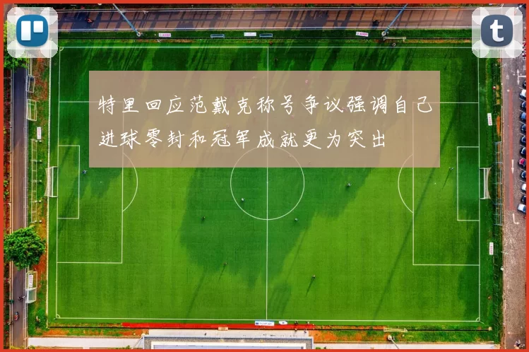 特里回应范戴克称号争议强调自己进球零封和冠军成就更为突出