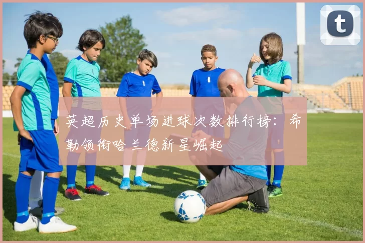 英超历史单场进球次数排行榜：希勒领衔哈兰德新星崛起