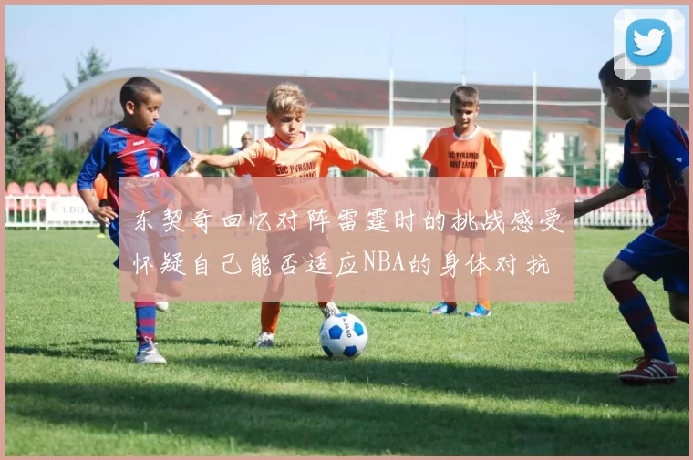 东契奇回忆对阵雷霆时的挑战感受怀疑自己能否适应NBA的身体对抗