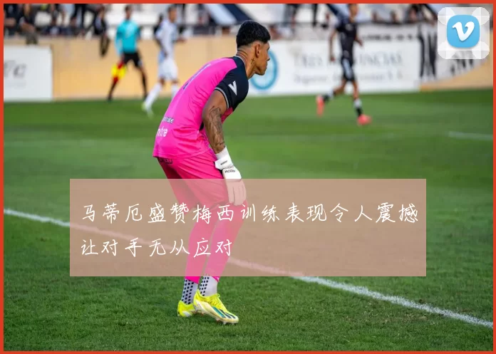 马蒂厄盛赞梅西训练表现令人震撼让对手无从应对