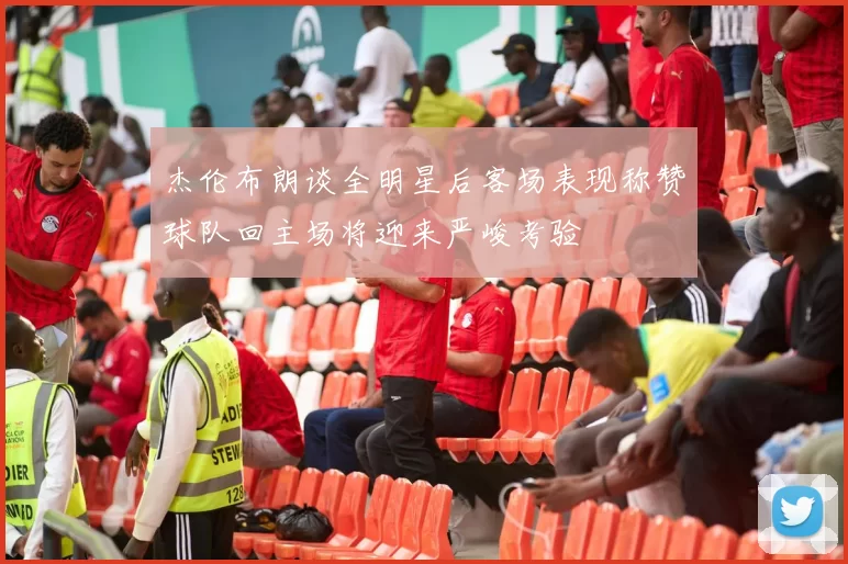 杰伦布朗谈全明星后客场表现称赞球队回主场将迎来严峻考验