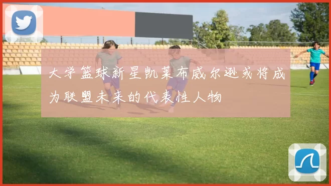 大学篮球新星凯莱布威尔逊或将成为联盟未来的代表性人物