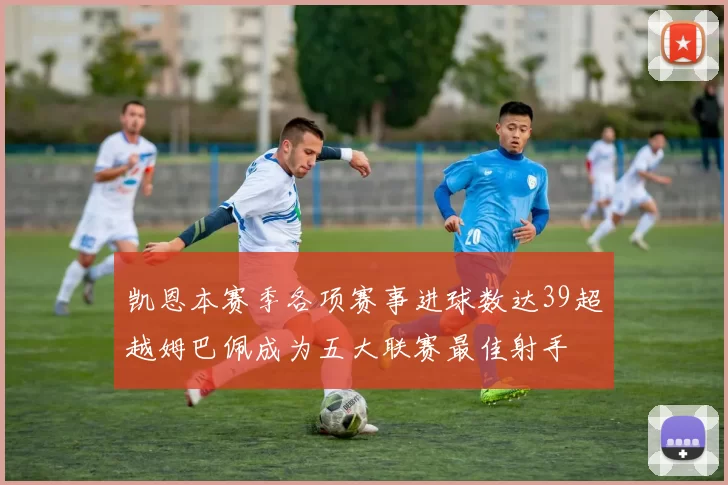 凯恩本赛季各项赛事进球数达39超越姆巴佩成为五大联赛最佳射手