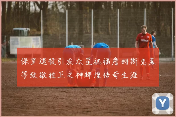 保罗退役引发众星祝福詹姆斯克莱等致敬控卫之神辉煌传奇生涯