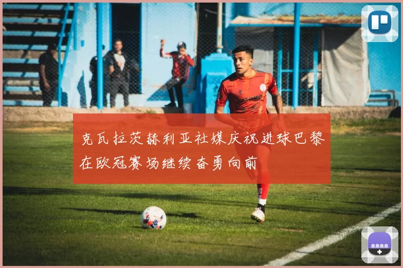 克瓦拉茨赫利亚社媒庆祝进球巴黎在欧冠赛场继续奋勇向前