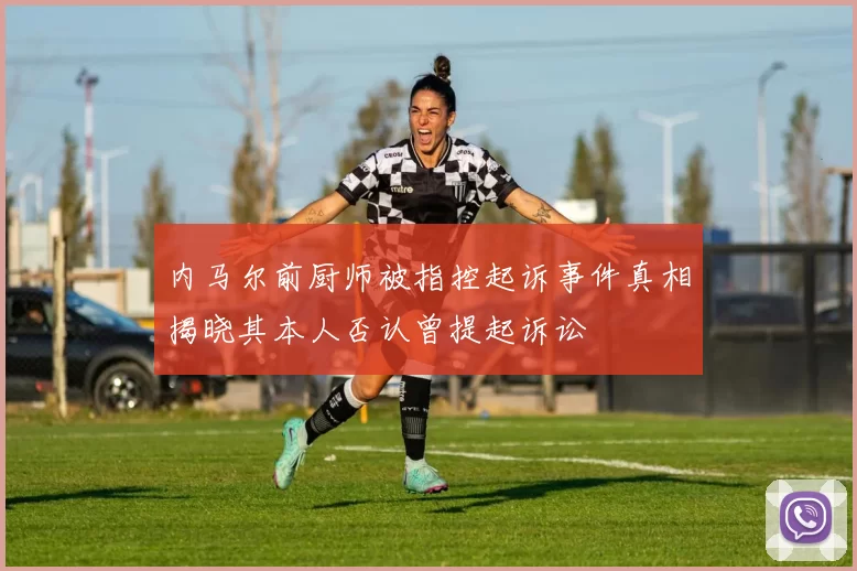 内马尔前厨师被指控起诉事件真相揭晓其本人否认曾提起诉讼