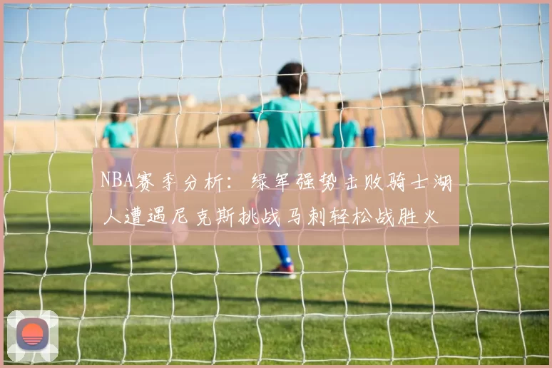 NBA赛季分析：绿军强势击败骑士湖人遭遇尼克斯挑战马刺轻松战胜火箭